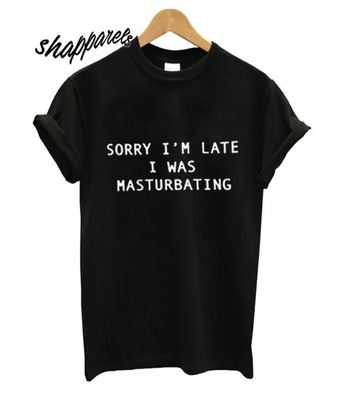 Sorry I'm Late I Was Masturbating T shirt