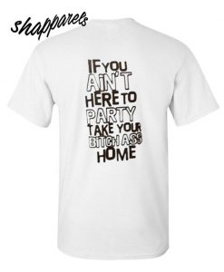 If You Ain't Here To Party Take Your Bitch Ass Home T shirt
